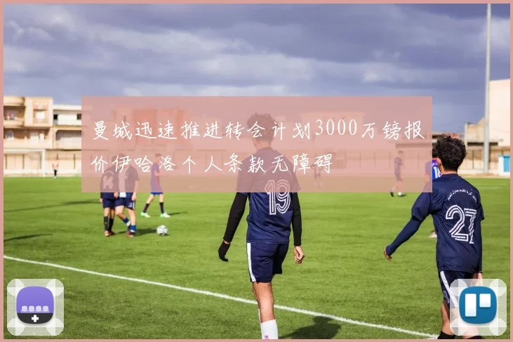 曼城迅速推进转会计划3000万镑报价伊哈洛个人条款无障碍