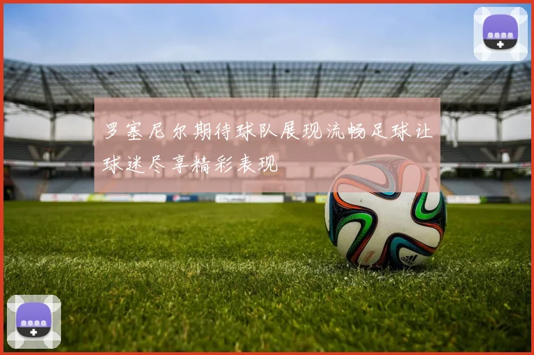 罗塞尼尔期待球队展现流畅足球让球迷尽享精彩表现