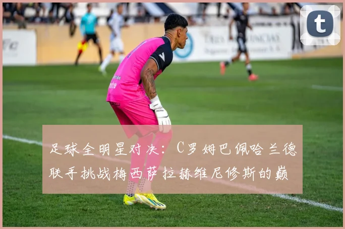 足球全明星对决：C罗姆巴佩哈兰德联手挑战梅西萨拉赫维尼修斯的巅峰之战