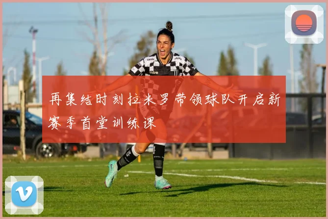 再集结时刻拉米罗带领球队开启新赛季首堂训练课