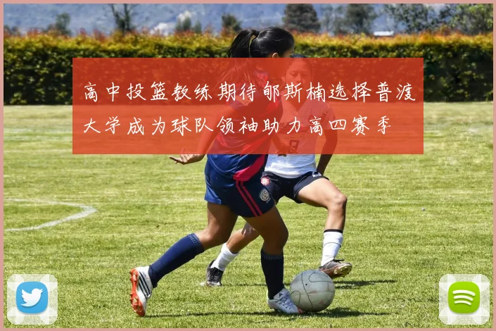 高中投篮教练期待郇斯楠选择普渡大学成为球队领袖助力高四赛季