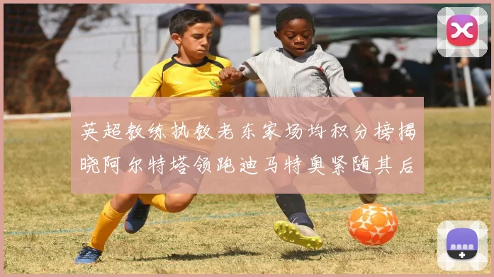 英超教练执教老东家场均积分榜揭晓阿尔特塔领跑迪马特奥紧随其后