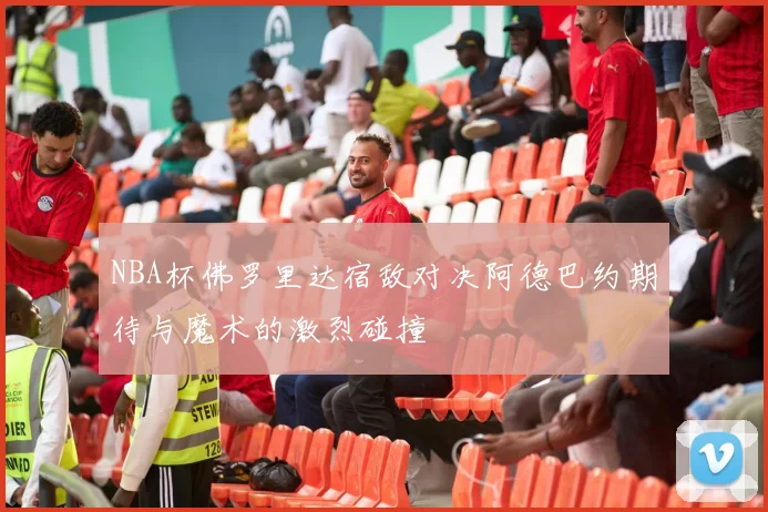 NBA杯佛罗里达宿敌对决阿德巴约期待与魔术的激烈碰撞