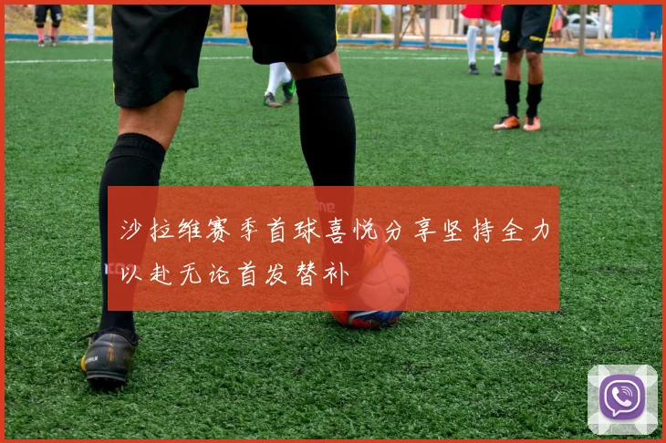 沙拉维赛季首球喜悦分享坚持全力以赴无论首发替补