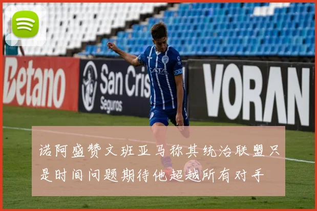 诺阿盛赞文班亚马称其统治联盟只是时间问题期待他超越所有对手