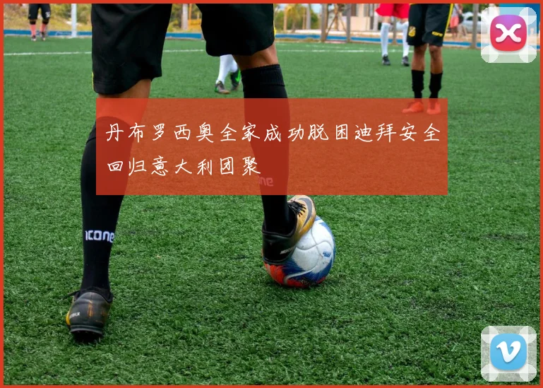丹布罗西奥全家成功脱困迪拜安全回归意大利团聚