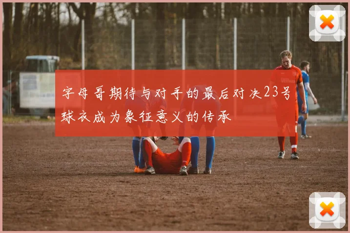 字母哥期待与对手的最后对决23号球衣成为象征意义的传承