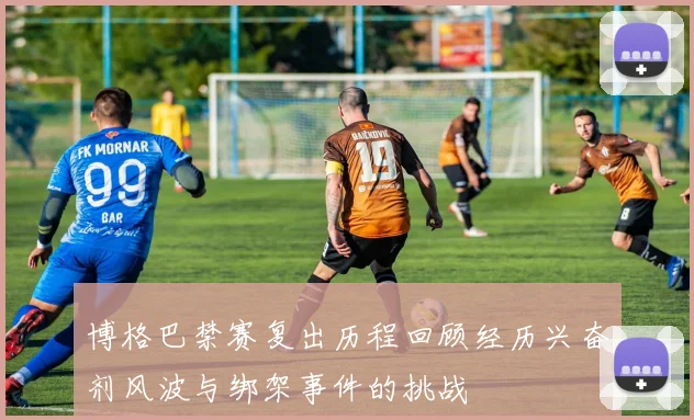 博格巴禁赛复出历程回顾经历兴奋剂风波与绑架事件的挑战