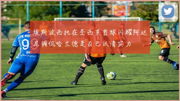埃斯波西托在圣西罗首球闪耀阿达尼调侃哈兰德是否已认清实力