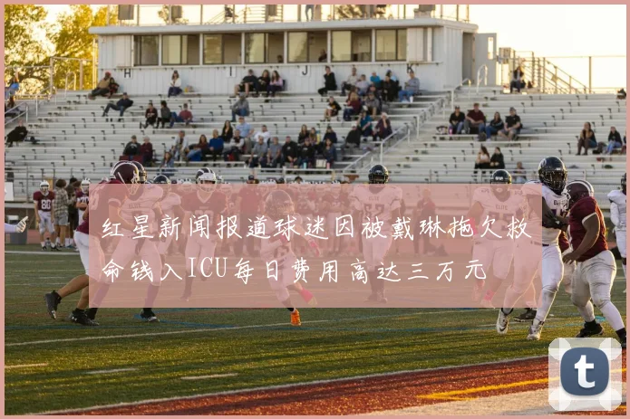 红星新闻报道球迷因被戴琳拖欠救命钱入ICU每日费用高达三万元