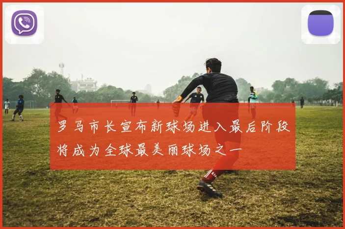 罗马市长宣布新球场进入最后阶段将成为全球最美丽球场之一
