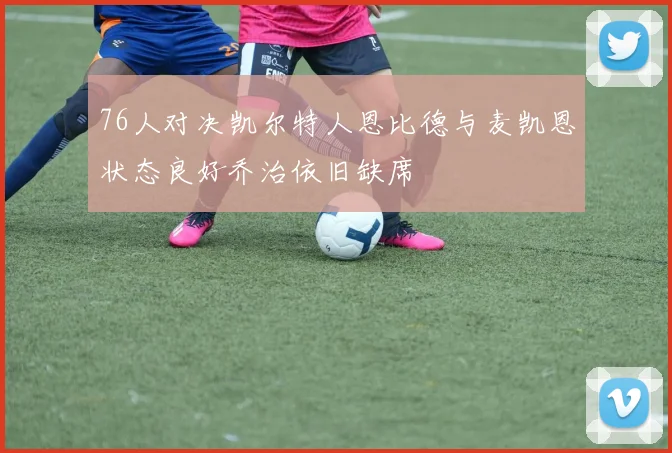 76人对决凯尔特人恩比德与麦凯恩状态良好乔治依旧缺席