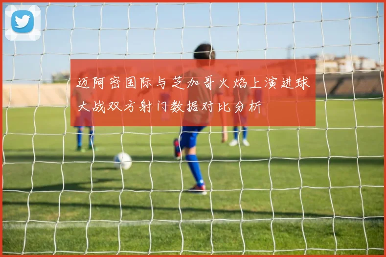 迈阿密国际与芝加哥火焰上演进球大战双方射门数据对比分析